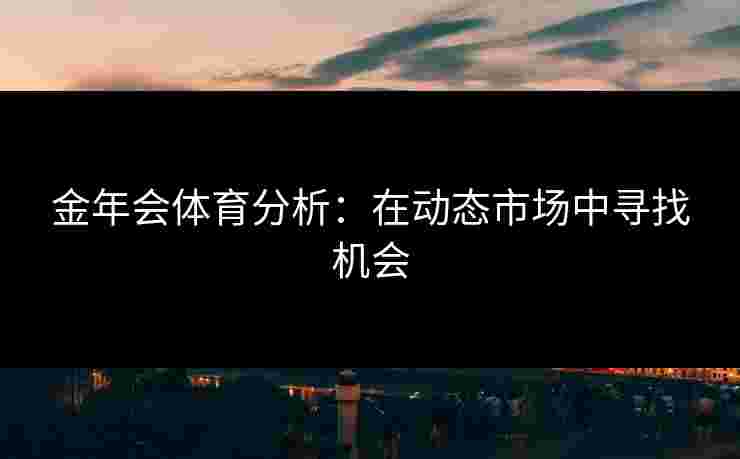 金年会体育分析：在动态市场中寻找机会