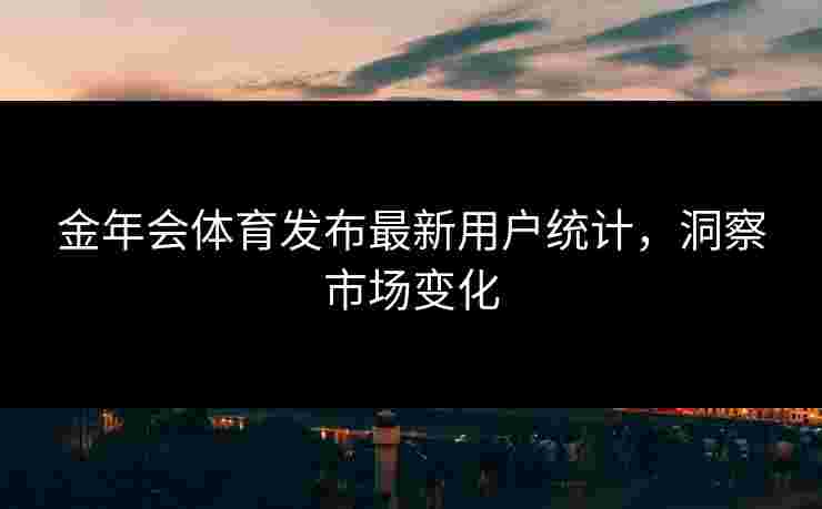 金年会体育发布最新用户统计，洞察市场变化