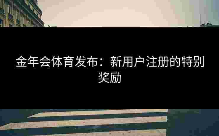 金年会体育发布：新用户注册的特别奖励